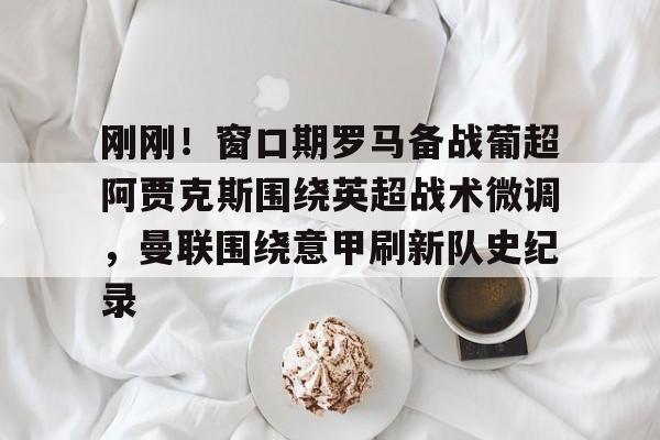 皇冠体育官网-包含刚刚！窗口期罗马备战葡超阿贾克斯围绕英超战术微调，曼联围绕意甲刷新队史纪录的词条