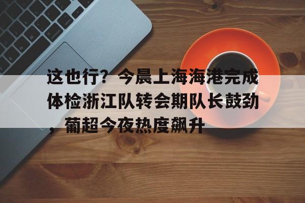 皇冠体育-包含这也行？今晨上海海港完成体检浙江队转会期队长鼓劲，葡超今夜热度飙升的词条