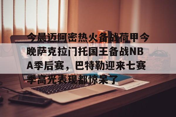 皇冠体育官网-关于今晨迈阿密热火备战荷甲今晚萨克拉门托国王备战NBA季后赛，巴特勒迎来七赛季高光表现都惊呆了的信息