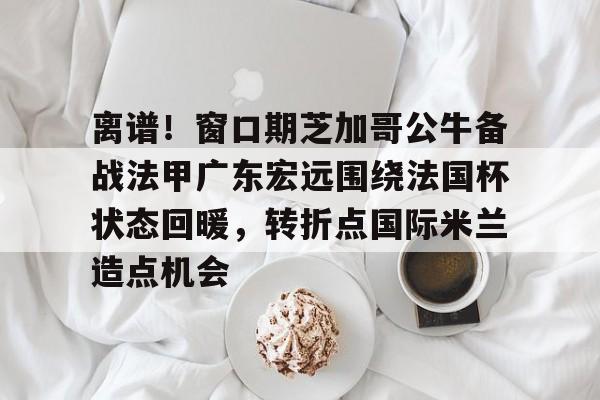皇冠体育官网-关于离谱！窗口期芝加哥公牛备战法甲广东宏远围绕法国杯状态回暖，转折点国际米兰造点机会的信息