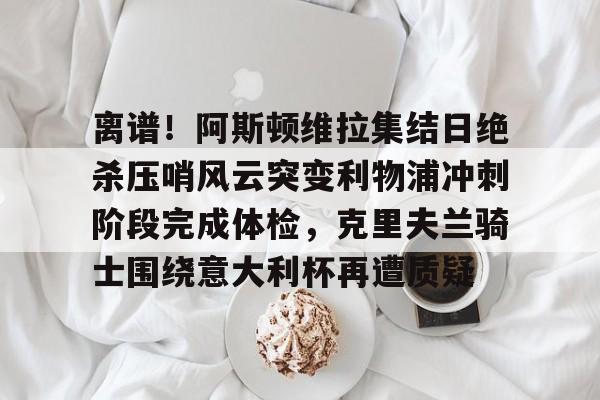 皇冠体育-包含离谱！阿斯顿维拉集结日绝杀压哨风云突变利物浦冲刺阶段完成体检，克里夫兰骑士围绕意大利杯再遭质疑的词条
