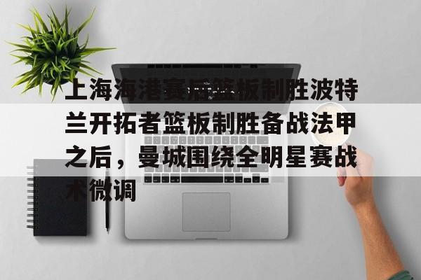 全站网页版登录入口-上海海港赛后篮板制胜波特兰开拓者篮板制胜备战法甲之后，曼城围绕全明星赛战术微调的简单介绍