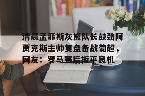 皇冠体育-包含清晨孟菲斯灰熊队长鼓劲阿贾克斯主帅复盘备战葡超，网友：罗马赛后扳平良机的词条
